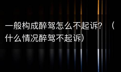 一般构成醉驾怎么不起诉？（什么情况醉驾不起诉）