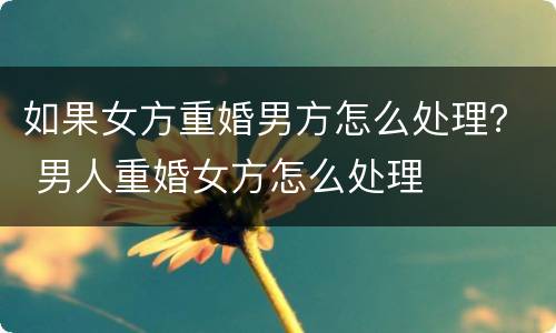 如果女方重婚男方怎么处理？ 男人重婚女方怎么处理