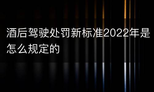 酒后驾驶处罚新标准2022年是怎么规定的