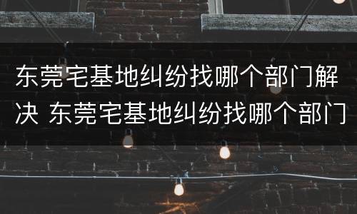 东莞宅基地纠纷找哪个部门解决 东莞宅基地纠纷找哪个部门解决最有效