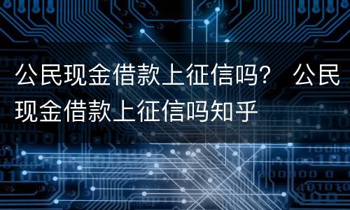 公民现金借款上征信吗？ 公民现金借款上征信吗知乎