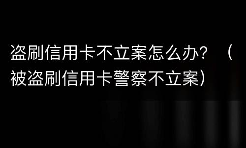 盗刷信用卡不立案怎么办？（被盗刷信用卡警察不立案）