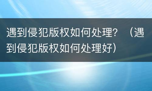 遇到侵犯版权如何处理？（遇到侵犯版权如何处理好）