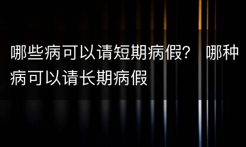哪些病可以请短期病假？ 哪种病可以请长期病假