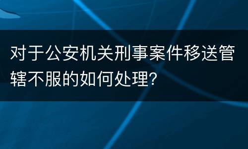 对于公安机关刑事案件移送管辖不服的如何处理？