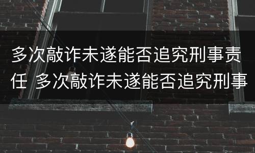 多次敲诈未遂能否追究刑事责任 多次敲诈未遂能否追究刑事责任案件