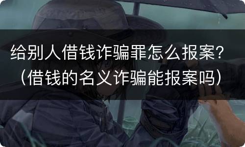 给别人借钱诈骗罪怎么报案？（借钱的名义诈骗能报案吗）