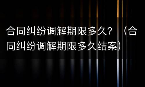 合同纠纷调解期限多久？（合同纠纷调解期限多久结案）