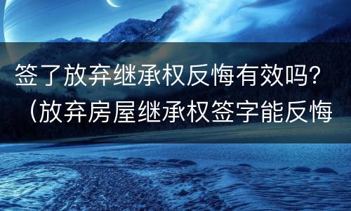 签了放弃继承权反悔有效吗？（放弃房屋继承权签字能反悔吗）