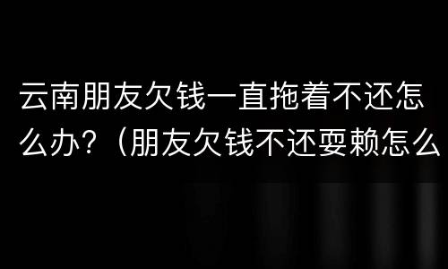云南朋友欠钱一直拖着不还怎么办?（朋友欠钱不还耍赖怎么办）