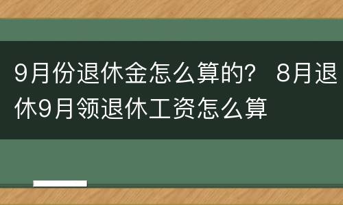 9月份退休金怎么算的？ 8月退休9月领退休工资怎么算