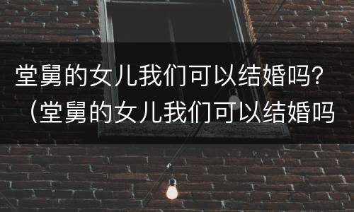 堂舅的女儿我们可以结婚吗？（堂舅的女儿我们可以结婚吗英语）