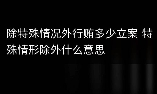 除特殊情况外行贿多少立案 特殊情形除外什么意思