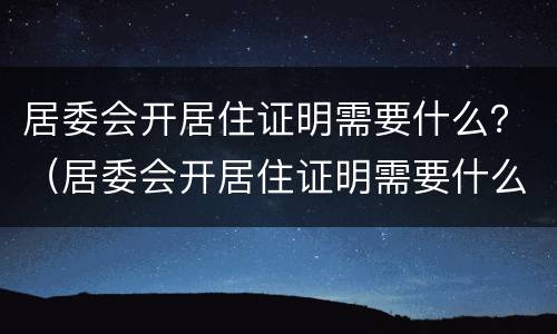 居委会开居住证明需要什么？（居委会开居住证明需要什么）
