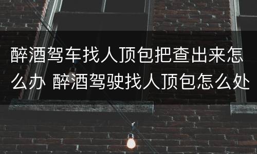 醉酒驾车找人顶包把查出来怎么办 醉酒驾驶找人顶包怎么处罚