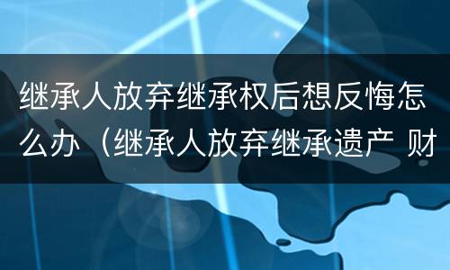 继承人放弃继承权后想反悔怎么办（继承人放弃继承遗产 财产怎么处理）