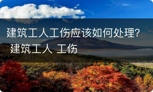 建筑工人工伤应该如何处理？ 建筑工人 工伤