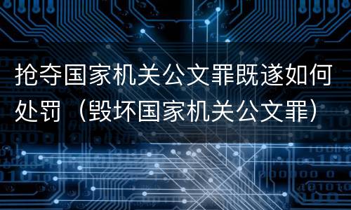 抢夺国家机关公文罪既遂如何处罚（毁坏国家机关公文罪）