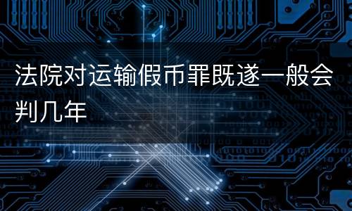 法院对运输假币罪既遂一般会判几年