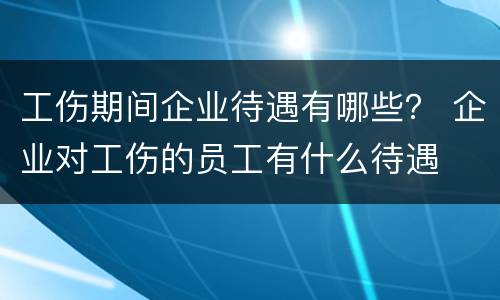 工伤期间企业待遇有哪些？ 企业对工伤的员工有什么待遇
