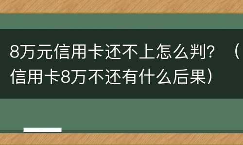 8万元信用卡还不上怎么判？（信用卡8万不还有什么后果）