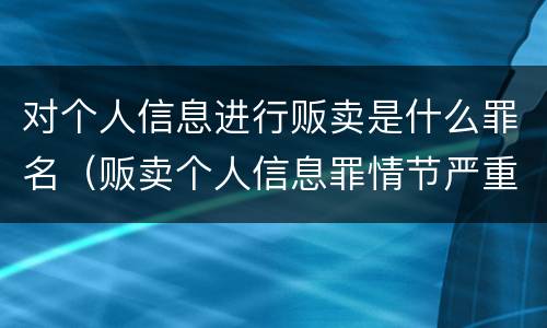 对个人信息进行贩卖是什么罪名（贩卖个人信息罪情节严重）