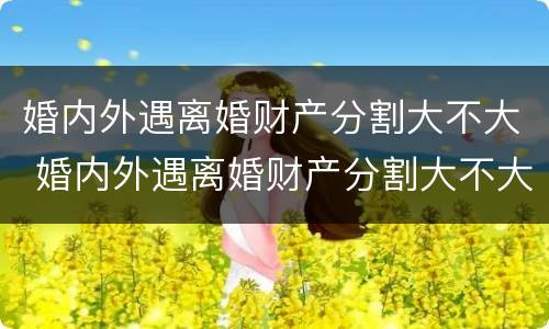 婚内外遇离婚财产分割大不大 婚内外遇离婚财产分割大不大怎么判