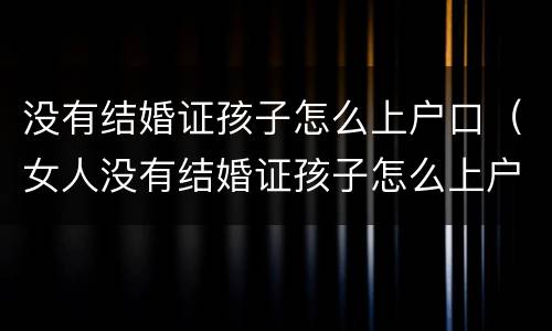 没有结婚证孩子怎么上户口（女人没有结婚证孩子怎么上户口）