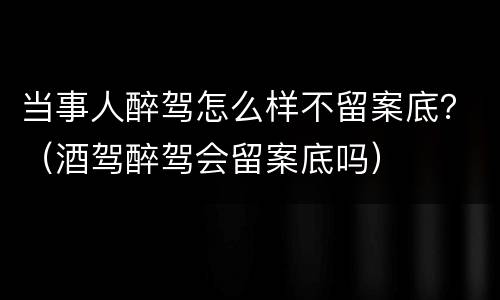 当事人醉驾怎么样不留案底？（酒驾醉驾会留案底吗）