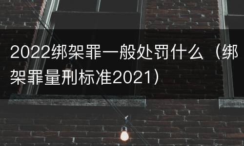 2022绑架罪一般处罚什么（绑架罪量刑标准2021）