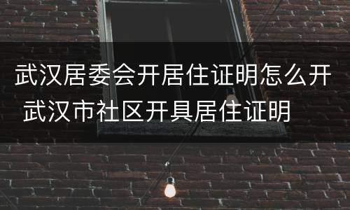武汉居委会开居住证明怎么开 武汉市社区开具居住证明