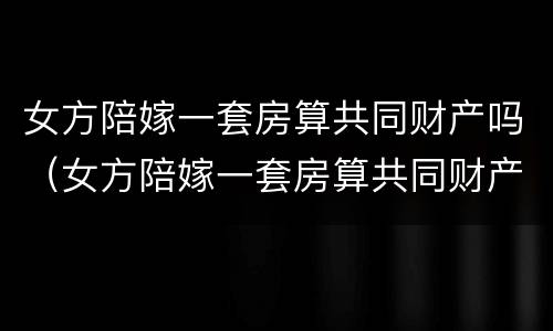女方陪嫁一套房算共同财产吗（女方陪嫁一套房算共同财产吗）