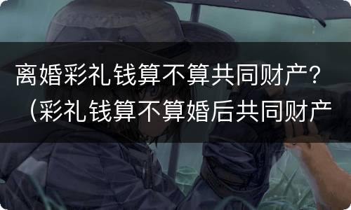 离婚彩礼钱算不算共同财产？（彩礼钱算不算婚后共同财产）