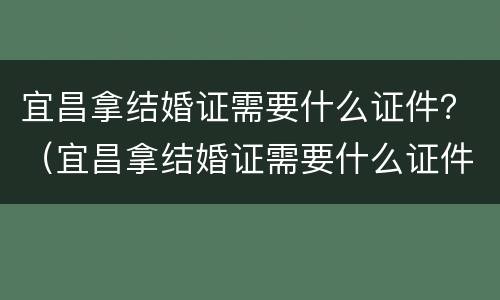 宜昌拿结婚证需要什么证件？（宜昌拿结婚证需要什么证件和材料）