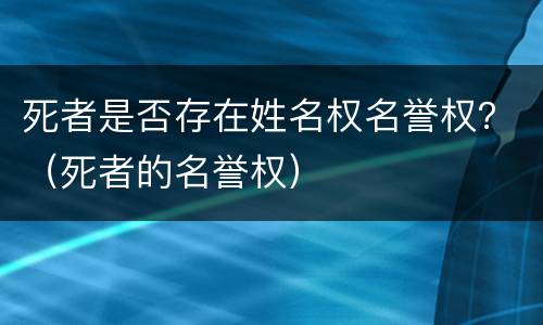 死者是否存在姓名权名誉权？（死者的名誉权）