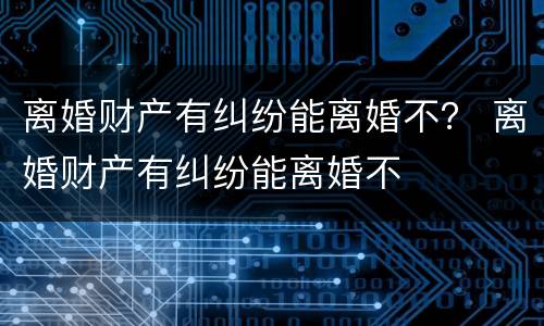 离婚财产有纠纷能离婚不？ 离婚财产有纠纷能离婚不