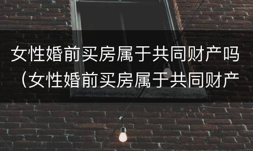 女性婚前买房属于共同财产吗（女性婚前买房属于共同财产吗知乎）