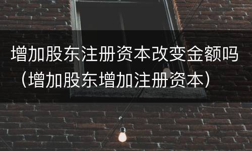 增加股东注册资本改变金额吗（增加股东增加注册资本）
