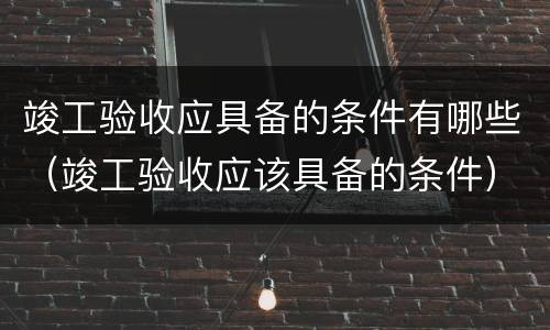 竣工验收应具备的条件有哪些（竣工验收应该具备的条件）