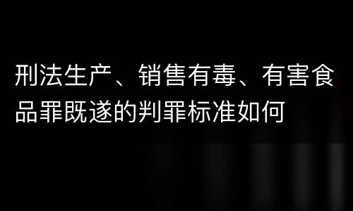 刑法生产、销售有毒、有害食品罪既遂的判罪标准如何
