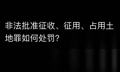 非法批准征收、征用、占用土地罪如何处罚？