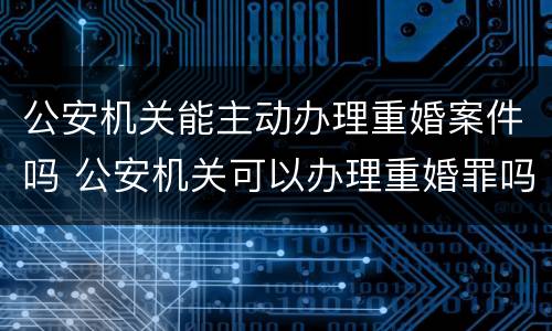公安机关能主动办理重婚案件吗 公安机关可以办理重婚罪吗