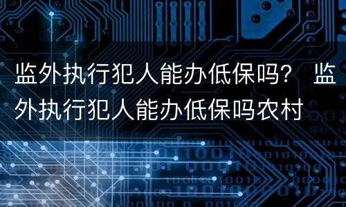 监外执行犯人能办低保吗？ 监外执行犯人能办低保吗农村