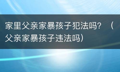 家里父亲家暴孩子犯法吗？（父亲家暴孩子违法吗）