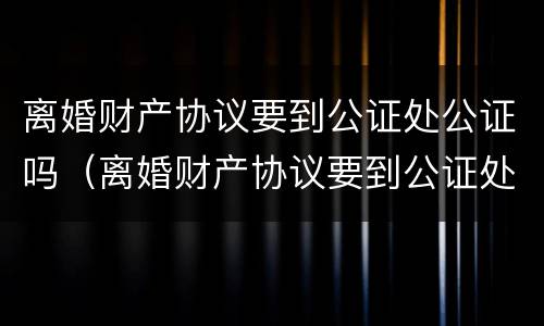 离婚财产协议要到公证处公证吗（离婚财产协议要到公证处公证吗要多久）