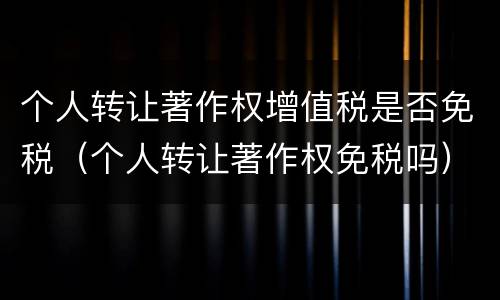 个人转让著作权增值税是否免税（个人转让著作权免税吗）