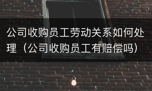 公司收购员工劳动关系如何处理（公司收购员工有赔偿吗）