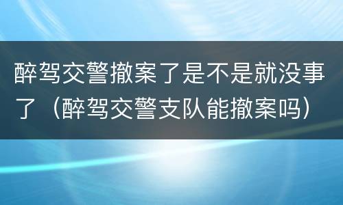 醉驾交警撤案了是不是就没事了（醉驾交警支队能撤案吗）