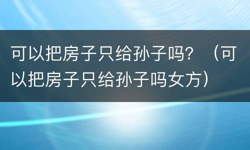 可以把房子只给孙子吗？（可以把房子只给孙子吗女方）