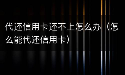代还信用卡还不上怎么办（怎么能代还信用卡）